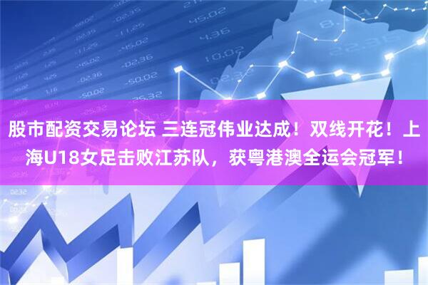 股市配资交易论坛 三连冠伟业达成！双线开花！上海U18女足击败江苏队，获粤港澳全运会冠军！