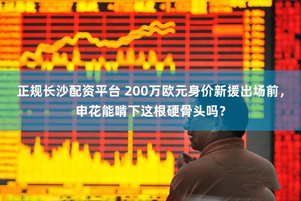 正规长沙配资平台 200万欧元身价新援出场前，申花能啃下这根硬骨头吗？
