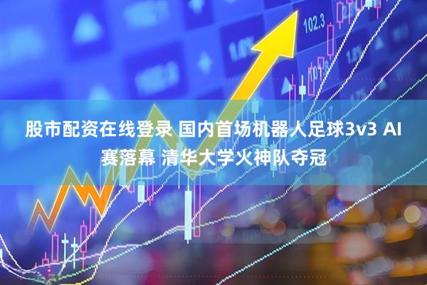 股市配资在线登录 国内首场机器人足球3v3 AI赛落幕 清华大学火神队夺冠