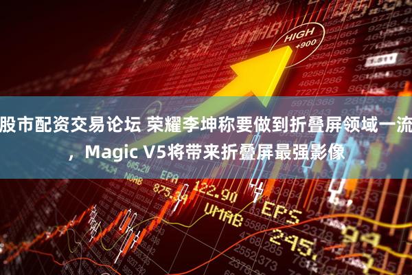 股市配资交易论坛 荣耀李坤称要做到折叠屏领域一流，Magic V5将带来折叠屏最强影像