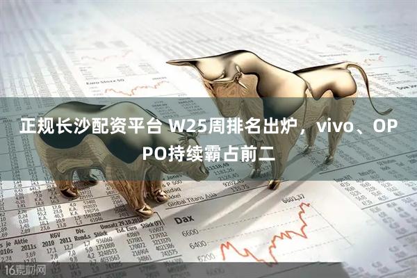 正规长沙配资平台 W25周排名出炉，vivo、OPPO持续霸占前二