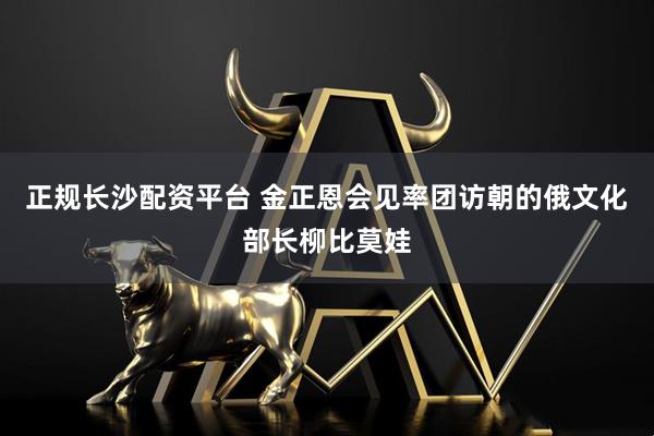 正规长沙配资平台 金正恩会见率团访朝的俄文化部长柳比莫娃