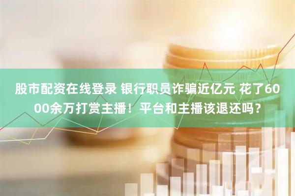 股市配资在线登录 银行职员诈骗近亿元 花了6000余万打赏主播！平台和主播该退还吗？