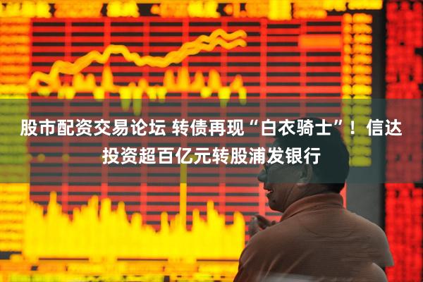 股市配资交易论坛 转债再现“白衣骑士”！信达投资超百亿元转股浦发银行