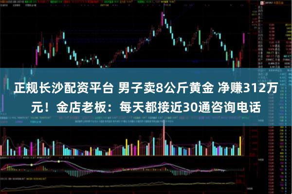 正规长沙配资平台 男子卖8公斤黄金 净赚312万元！金店老板：每天都接近30通咨询电话