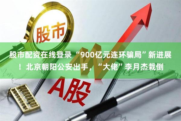 股市配资在线登录 “900亿元连环骗局”新进展！北京朝阳公安出手，“大佬”李月杰栽倒
