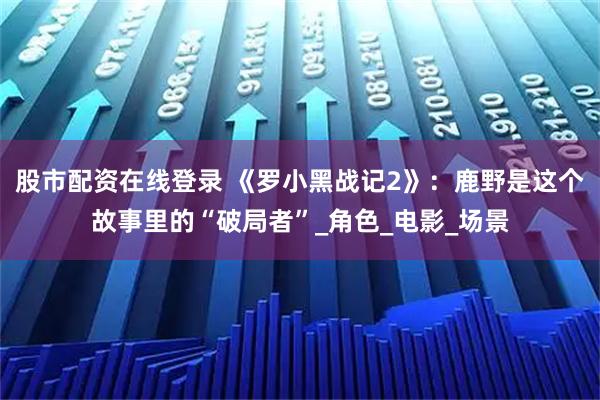 股市配资在线登录 《罗小黑战记2》：鹿野是这个故事里的“破局者”_角色_电影_场景