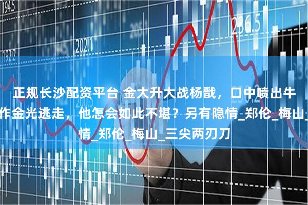 正规长沙配资平台 金大升大战杨戬，口中喷出牛黄，杨戬化作金光逃走，他怎会如此不堪？另有隐情_郑伦_梅山_三尖两刃刀