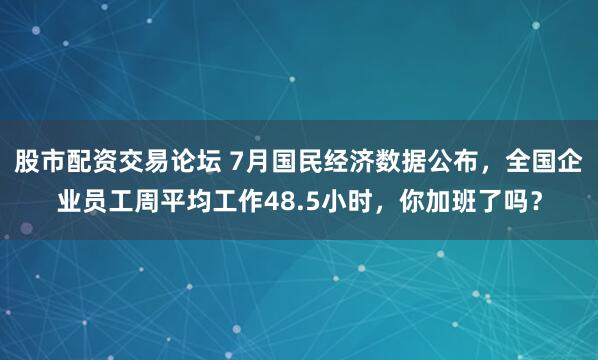 股市配资交易论坛 7月国民经济数据公布，全国企业员工周平均工作48.5小时，你加班了吗？