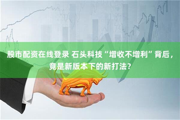 股市配资在线登录 石头科技“增收不增利”背后，竟是新版本下的新打法？
