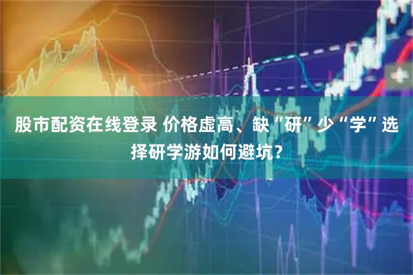 股市配资在线登录 价格虚高、缺“研”少“学”选择研学游如何避坑？