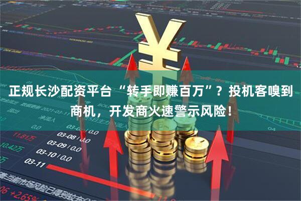 正规长沙配资平台 “转手即赚百万”？投机客嗅到商机，开发商火速警示风险！