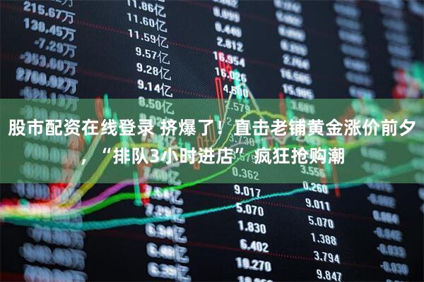 股市配资在线登录 挤爆了！直击老铺黄金涨价前夕，“排队3小时进店” 疯狂抢购潮