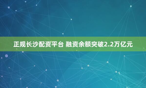 正规长沙配资平台 融资余额突破2.2万亿元