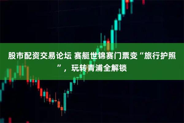 股市配资交易论坛 赛艇世锦赛门票变“旅行护照”，玩转青浦全解锁
