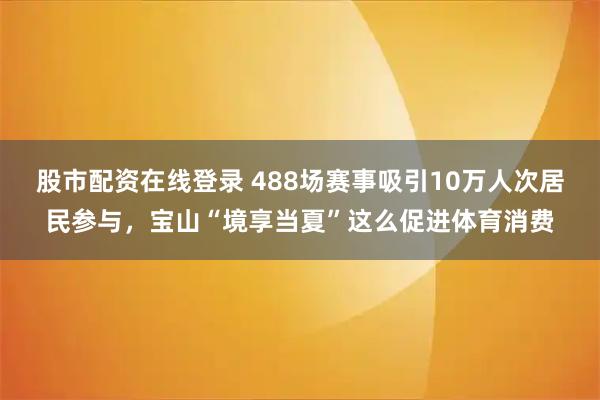 股市配资在线登录 488场赛事吸引10万人次居民参与，宝山“境享当夏”这么促进体育消费