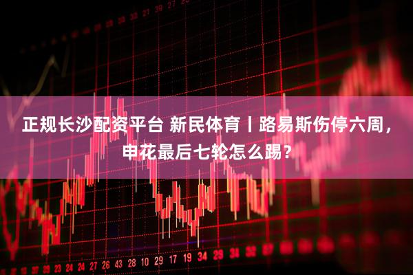 正规长沙配资平台 新民体育丨路易斯伤停六周，申花最后七轮怎么踢？