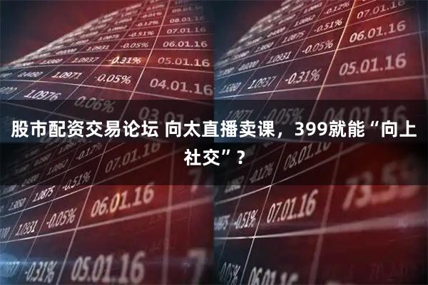 股市配资交易论坛 向太直播卖课，399就能“向上社交”？