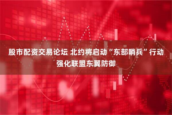股市配资交易论坛 北约将启动“东部哨兵”行动强化联盟东翼防御