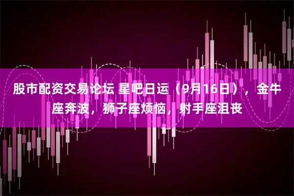 股市配资交易论坛 星吧日运（9月16日），金牛座奔波，狮子座烦恼，射手座沮丧