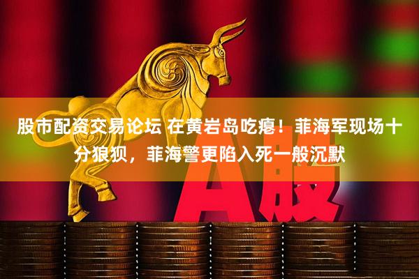 股市配资交易论坛 在黄岩岛吃瘪！菲海军现场十分狼狈，菲海警更陷入死一般沉默