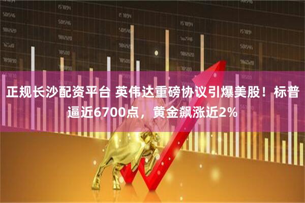正规长沙配资平台 英伟达重磅协议引爆美股！标普逼近6700点，黄金飙涨近2%