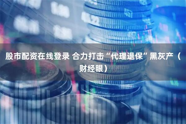 股市配资在线登录 合力打击“代理退保”黑灰产（财经眼）