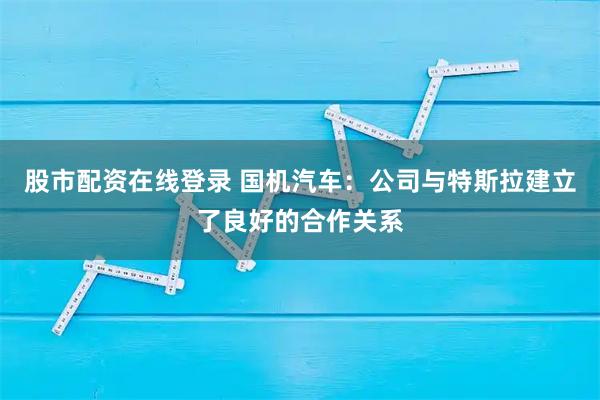 股市配资在线登录 国机汽车:公司与特斯拉建立了良好的合作关系