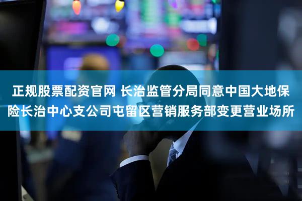 正规股票配资官网 长治监管分局同意中国大地保险长治中心支公司屯留区营销服务部变更营业场所