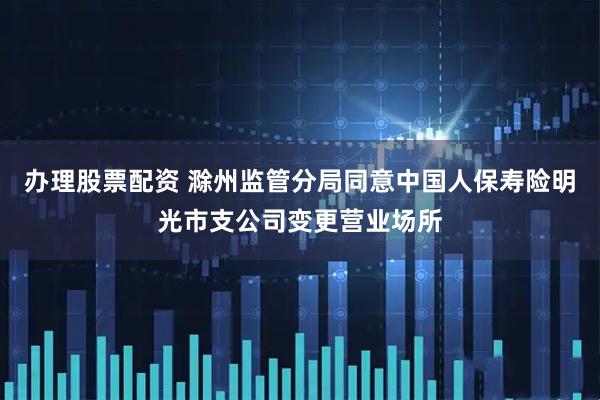 办理股票配资 滁州监管分局同意中国人保寿险明光市支公司变更营业场所