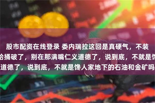 股市配资在线登录 委内瑞拉这回是真硬气，不装了，直接把那层窗户纸给捅破了，别在那满嘴仁义道德了，说到底，不就是馋人家地下的石油和金矿吗
