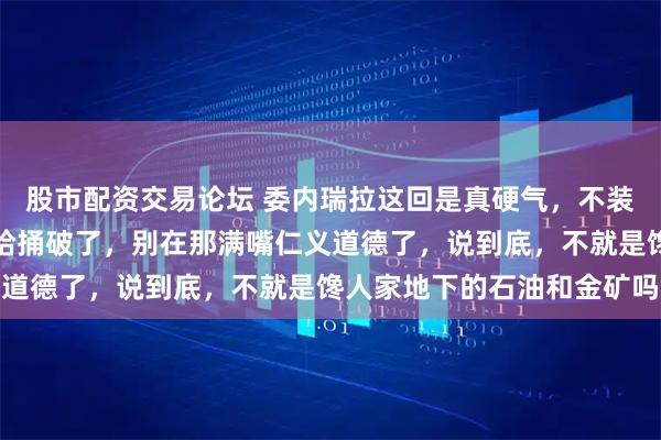 股市配资交易论坛 委内瑞拉这回是真硬气,不装了,直接把那层窗户纸给捅破了,别在那满嘴仁义道德了,说到底,不就是馋人家地下的石油和金矿吗